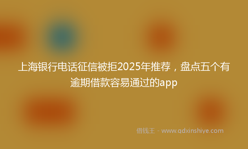 上海银行电话征信被拒2025年推荐，盘点五个有逾期借款容易通过的app