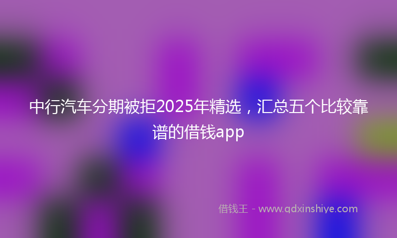 中行汽车分期被拒2025年精选，汇总五个比较靠谱的借钱app