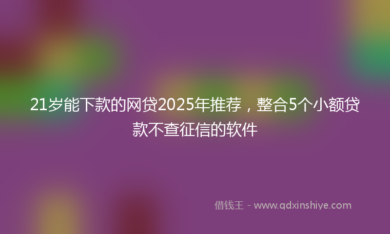21岁能下款的网贷2025年推荐，整合5个小额贷款不查征信的软件