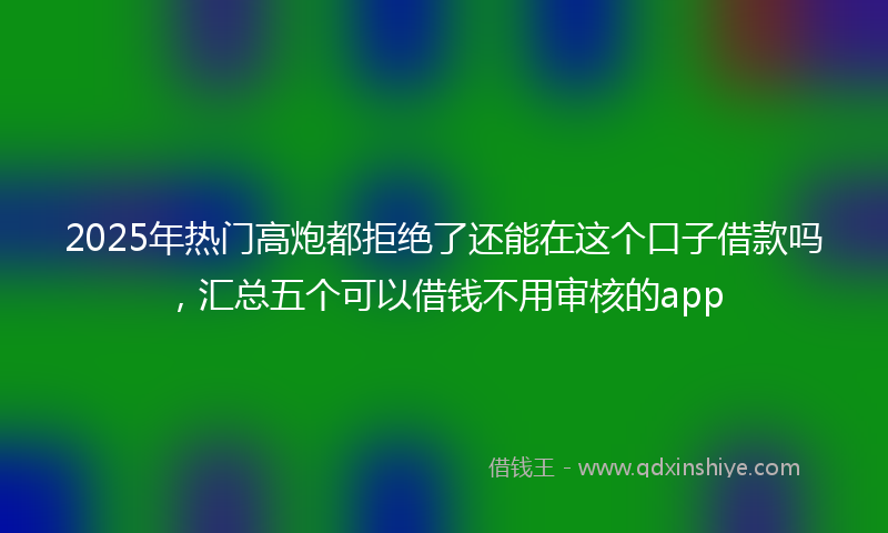 2025年热门高炮都拒绝了还能在这个口子借款吗，汇总五个可以借钱不用审核的app