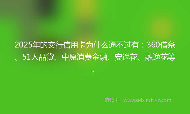 2025年的交行信用卡为什么通不过有：360借条、51人品贷、中原消费金融、安逸花、融逸花等。