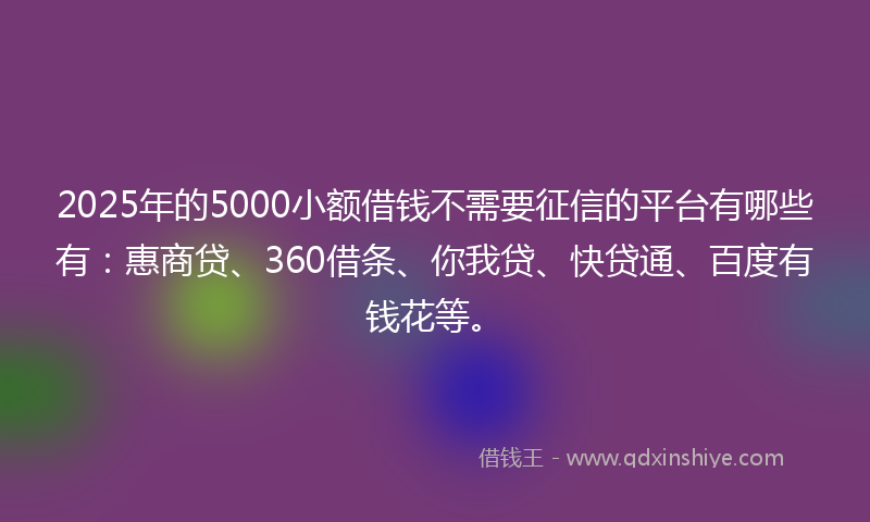 2025年的5000小额借钱不需要征信的平台有哪些有：惠商贷、360借条、你我贷、快贷通、百度有钱花等。