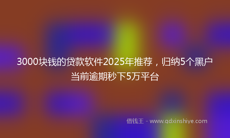 3000块钱的贷款软件2025年推荐，归纳5个黑户当前逾期秒下5万平台