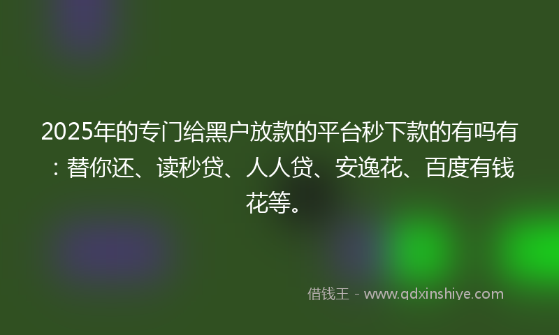 2025年的专门给黑户放款的平台秒下款的有吗有：替你还、读秒贷、人人贷、安逸花、百度有钱花等。