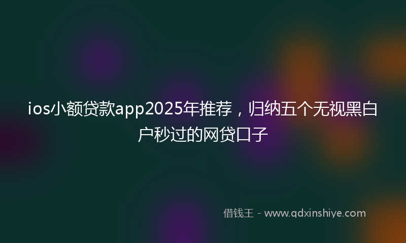 ios小额贷款app2025年推荐，归纳五个无视黑白户秒过的网贷口子