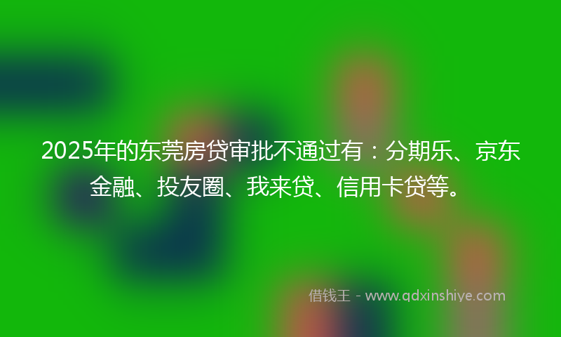 2025年的东莞房贷审批不通过有：分期乐、京东金融、投友圈、我来贷、信用卡贷等。