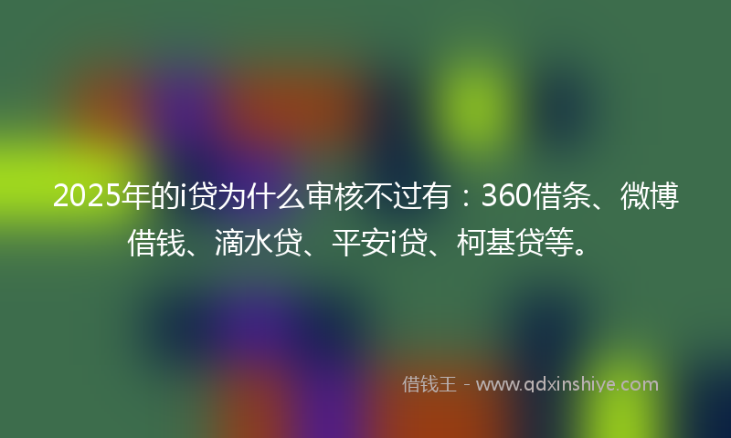 2025年的i贷为什么审核不过有：360借条、微博借钱、滴水贷、平安i贷、柯基贷等。