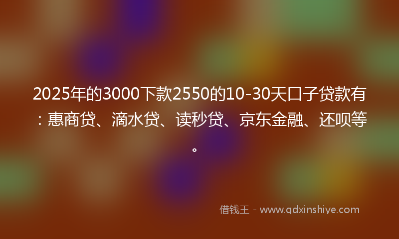 2025年的3000下款2550的10-30天口子贷款有：惠商贷、滴水贷、读秒贷、京东金融、还呗等。