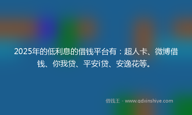 2025年的低利息的借钱平台有：超人卡、微博借钱、你我贷、平安i贷、安逸花等。