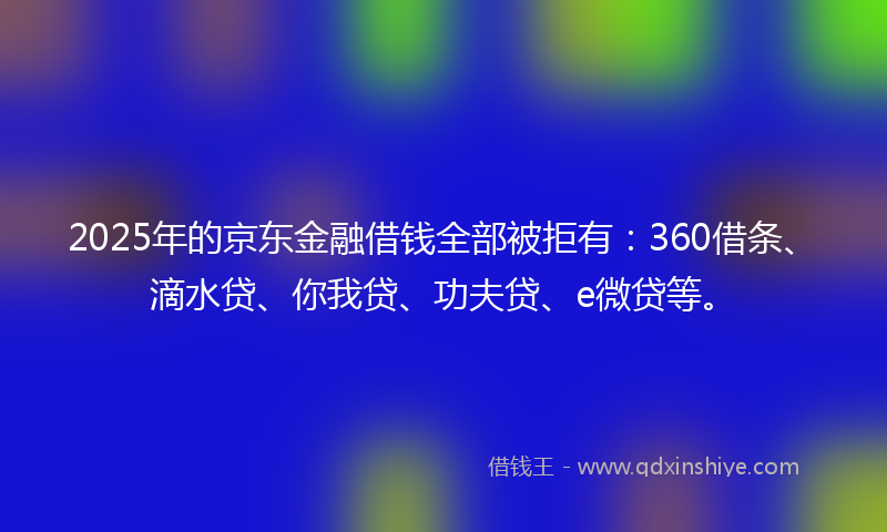2025年的京东金融借钱全部被拒有：360借条、滴水贷、你我贷、功夫贷、e微贷等。