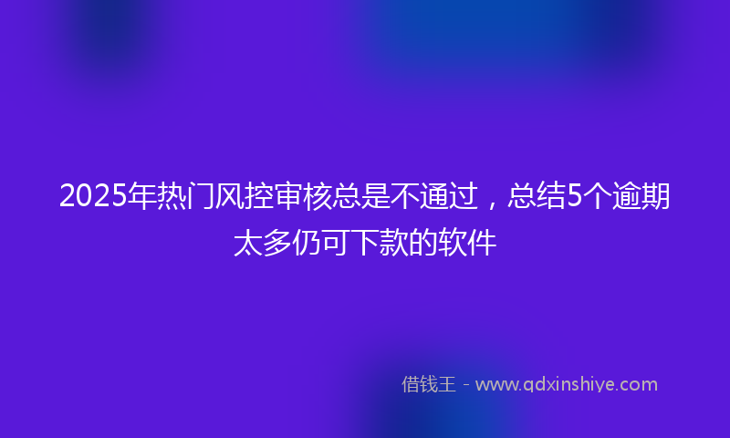 2025年热门风控审核总是不通过，总结5个逾期太多仍可下款的软件