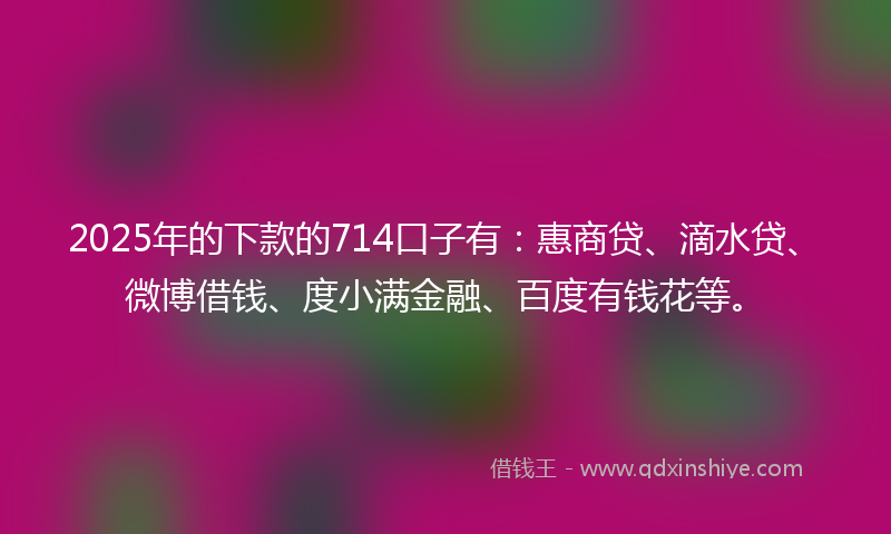 2025年的下款的714口子有：惠商贷、滴水贷、微博借钱、度小满金融、百度有钱花等。