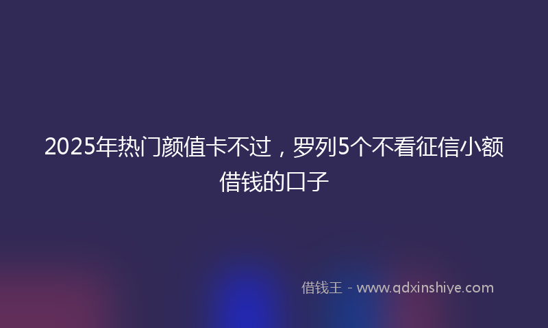 2025年热门颜值卡不过，罗列5个不看征信小额借钱的口子