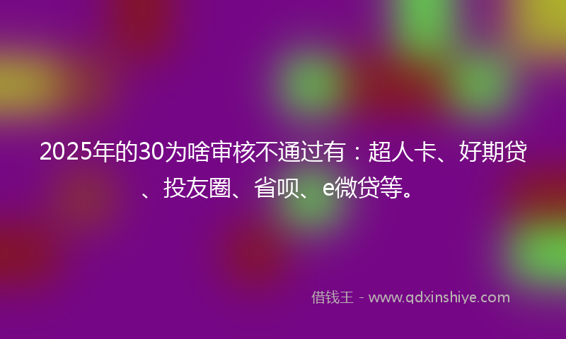 2025年的30为啥审核不通过有：超人卡、好期贷、投友圈、省呗、e微贷等。