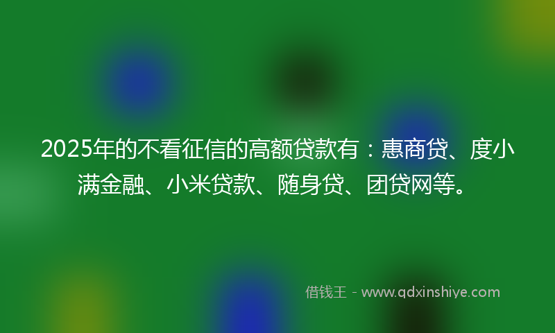 2025年的不看征信的高额贷款有：惠商贷、度小满金融、小米贷款、随身贷、团贷网等。