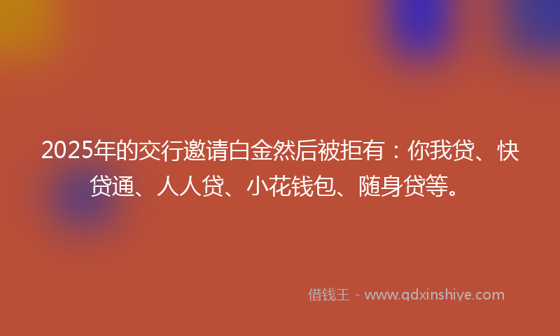 2025年的交行邀请白金然后被拒有：你我贷、快贷通、人人贷、小花钱包、随身贷等。