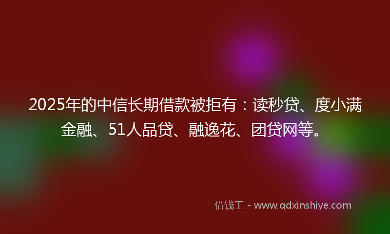 2025年的中信长期借款被拒有：读秒贷、度小满金融、51人品贷、融逸花、团贷网等。