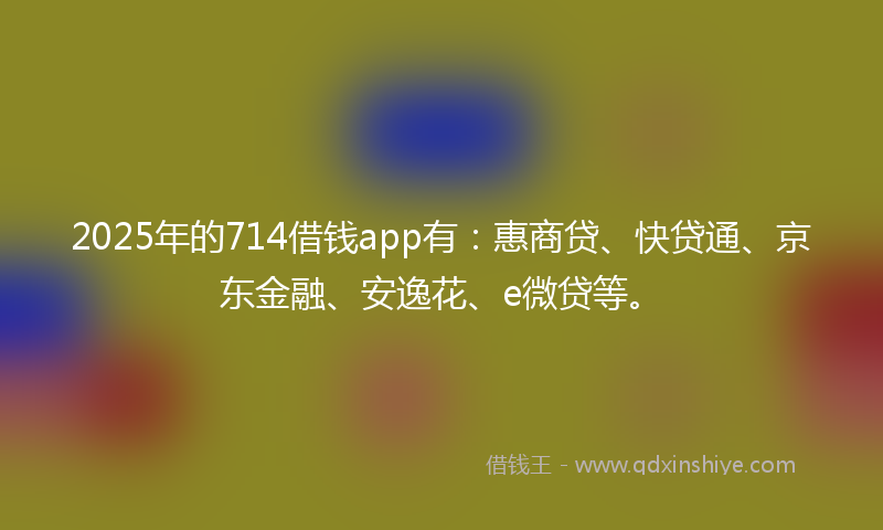 2025年的714借钱app有：惠商贷、快贷通、京东金融、安逸花、e微贷等。