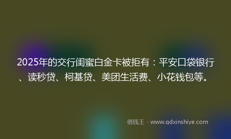 2025年的交行闺蜜白金卡被拒有：平安口袋银行、读秒贷、柯基贷、美团生活费、小花钱包等。