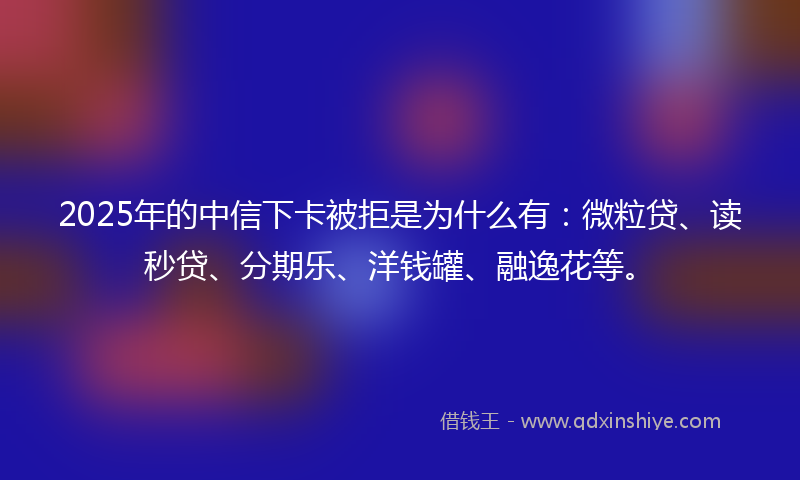 2025年的中信下卡被拒是为什么有：微粒贷、读秒贷、分期乐、洋钱罐、融逸花等。