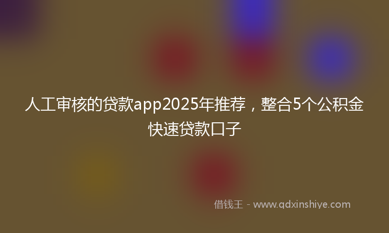 人工审核的贷款app2025年推荐，整合5个公积金快速贷款口子