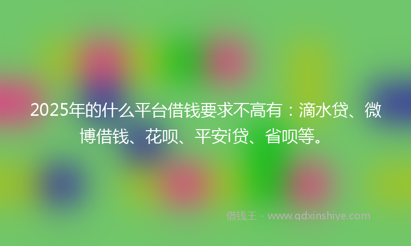 2025年的什么平台借钱要求不高有：滴水贷、微博借钱、花呗、平安i贷、省呗等。