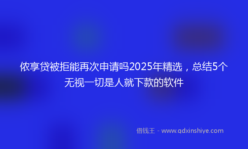 侬享贷被拒能再次申请吗2025年精选，总结5个无视一切是人就下款的软件
