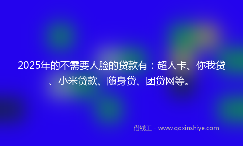 2025年的不需要人脸的贷款有：超人卡、你我贷、小米贷款、随身贷、团贷网等。
