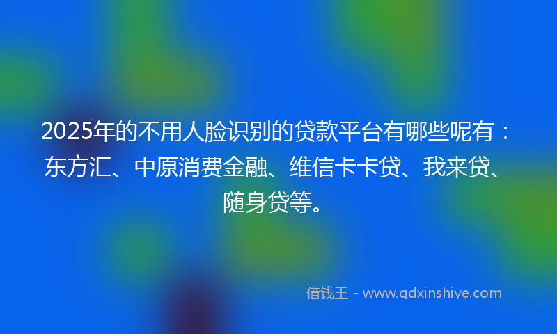 2025年的不用人脸识别的贷款平台有哪些呢有：东方汇、中原消费金融、维信卡卡贷、我来贷、随身贷等。