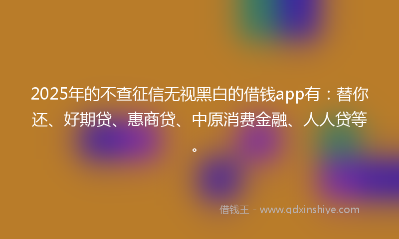 2025年的不查征信无视黑白的借钱app有：替你还、好期贷、惠商贷、中原消费金融、人人贷等。