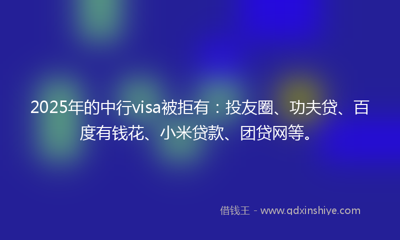 2025年的中行visa被拒有：投友圈、功夫贷、百度有钱花、小米贷款、团贷网等。