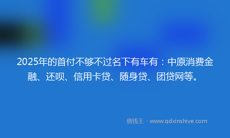 2025年的首付不够不过名下有车有：中原消费金融、还呗、信用卡贷、随身贷、团贷网等。