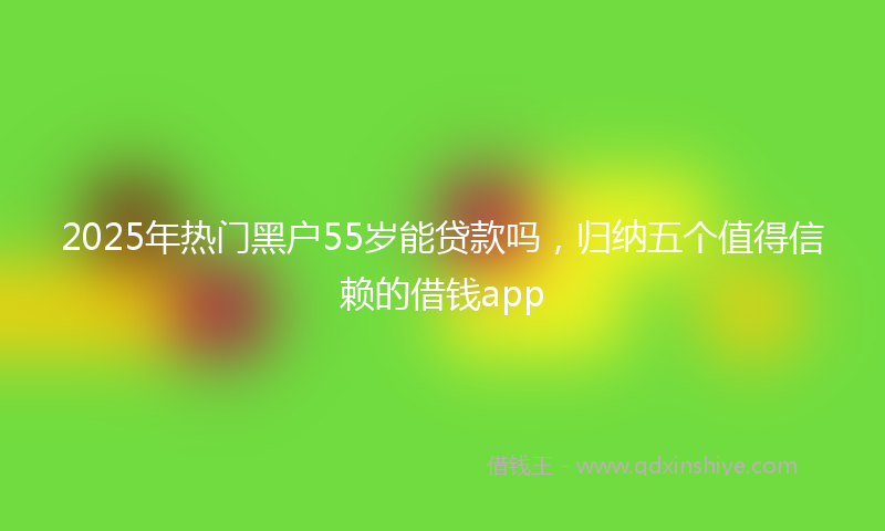 2025年热门黑户55岁能贷款吗，归纳五个值得信赖的借钱app