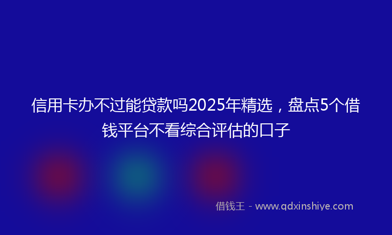 信用卡办不过能贷款吗2025年精选，盘点5个借钱平台不看综合评估的口子
