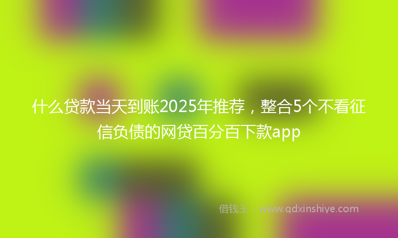 什么贷款当天到账2025年推荐，整合5个不看征信负债的网贷百分百下款app