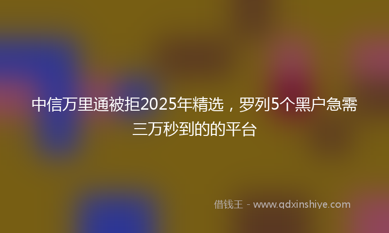 中信万里通被拒2025年精选，罗列5个黑户急需三万秒到的的平台