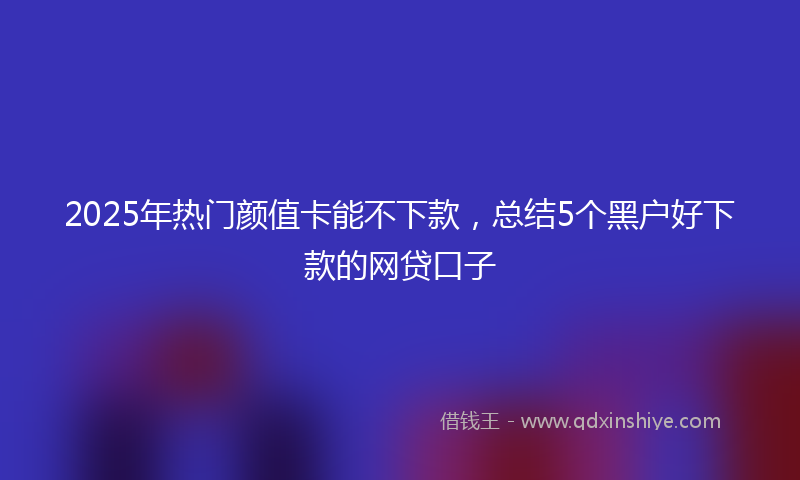 2025年热门颜值卡能不下款，总结5个黑户好下款的网贷口子