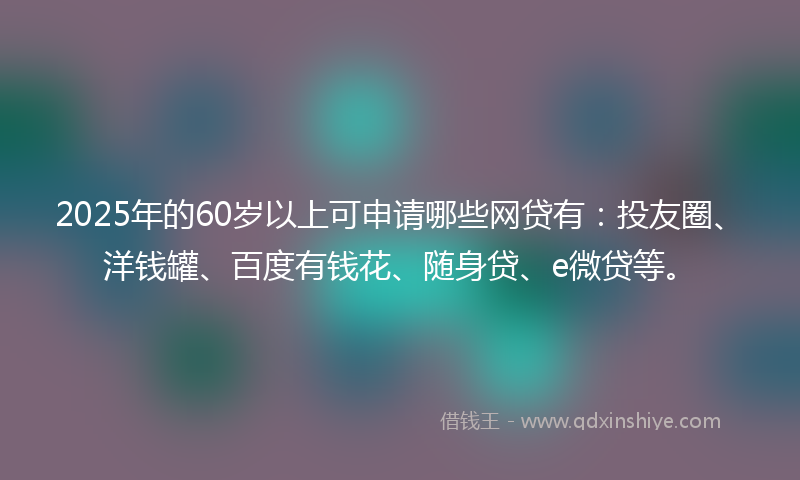 2025年的60岁以上可申请哪些网贷有：投友圈、洋钱罐、百度有钱花、随身贷、e微贷等。