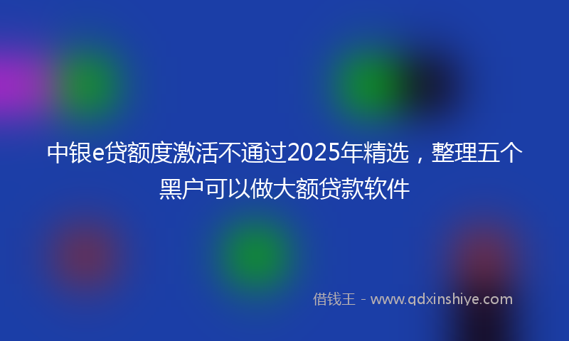 中银e贷额度激活不通过2025年精选，整理五个黑户可以做大额贷款软件