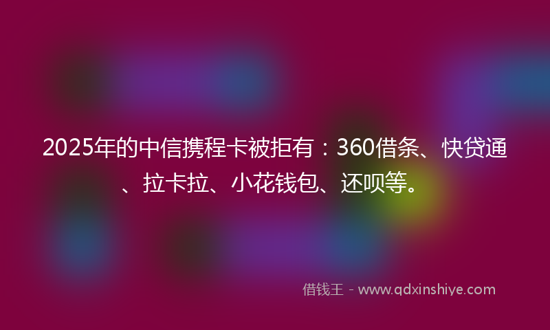 2025年的中信携程卡被拒有：360借条、快贷通、拉卡拉、小花钱包、还呗等。