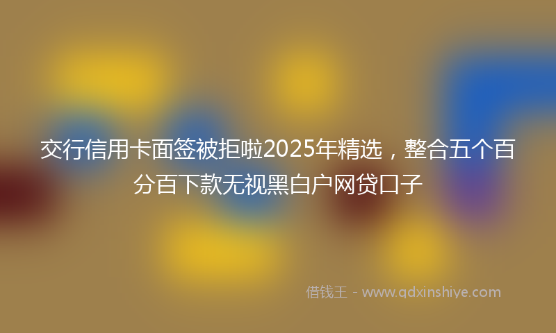 交行信用卡面签被拒啦2025年精选，整合五个百分百下款无视黑白户网贷口子