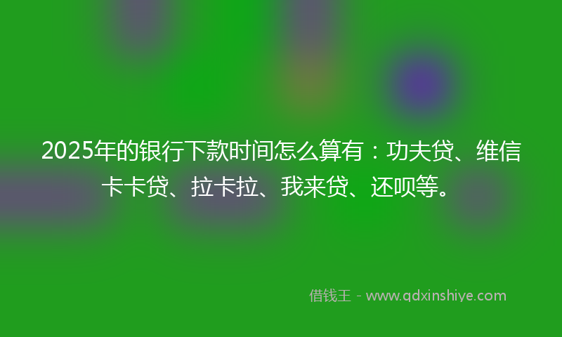 2025年的银行下款时间怎么算有：功夫贷、维信卡卡贷、拉卡拉、我来贷、还呗等。