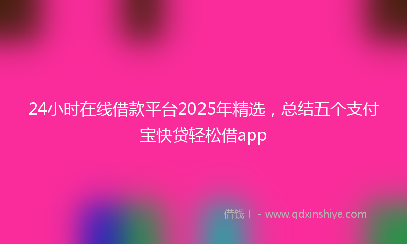 24小时在线借款平台2025年精选，总结五个支付宝快贷轻松借app