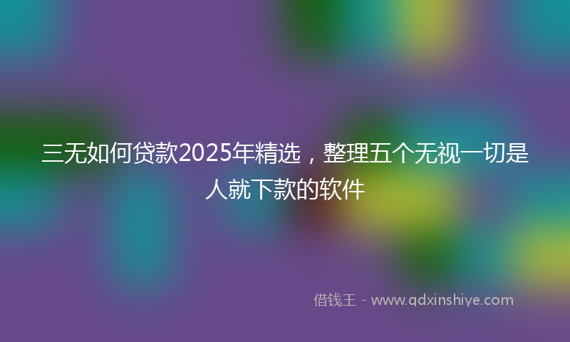 三无如何贷款2025年精选，整理五个无视一切是人就下款的软件