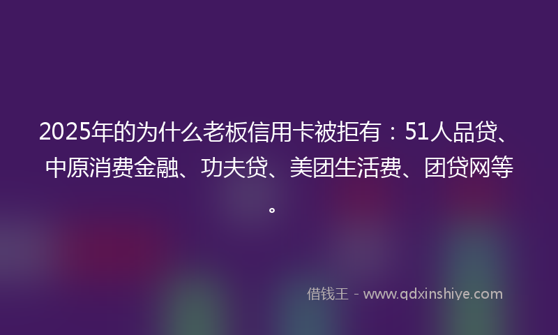 2025年的为什么老板信用卡被拒有：51人品贷、中原消费金融、功夫贷、美团生活费、团贷网等。