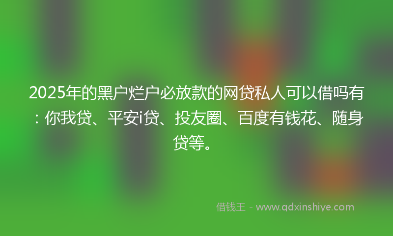 2025年的黑户烂户必放款的网贷私人可以借吗有：你我贷、平安i贷、投友圈、百度有钱花、随身贷等。