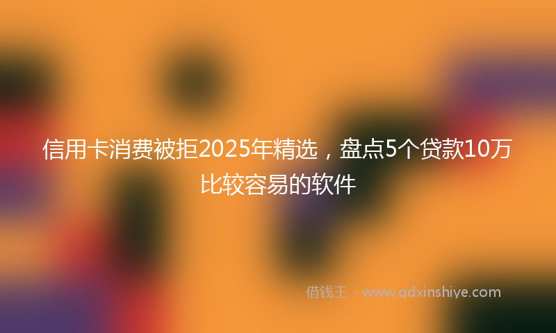 信用卡消费被拒2025年精选，盘点5个贷款10万比较容易的软件