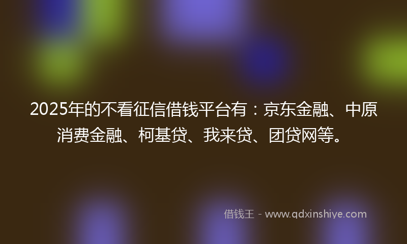 2025年的不看征信借钱平台有：京东金融、中原消费金融、柯基贷、我来贷、团贷网等。