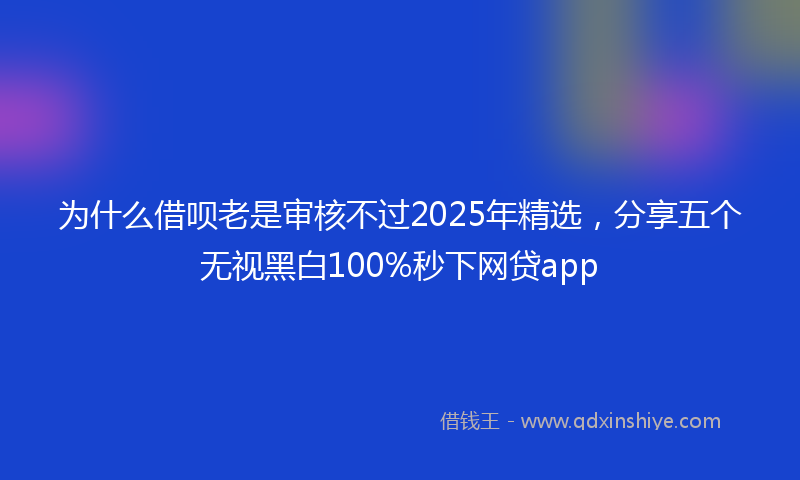 为什么借呗老是审核不过2025年精选，分享五个无视黑白100%秒下网贷app