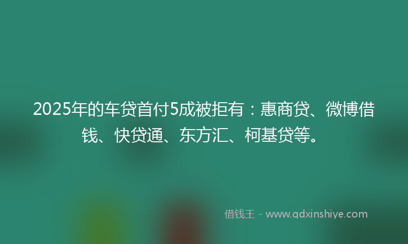 2025年的车贷首付5成被拒有：惠商贷、微博借钱、快贷通、东方汇、柯基贷等。